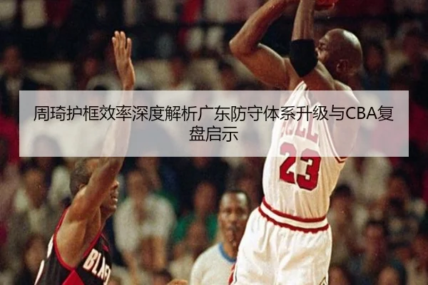 周琦护框效率深度解析广东防守体系升级与CBA复盘启示