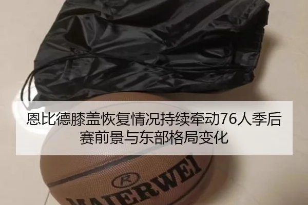 恩比德膝盖恢复情况持续牵动76人季后赛前景与东部格局变化