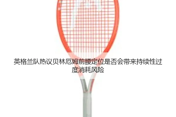 英格兰队热议贝林厄姆前腰定位是否会带来持续性过度消耗风险