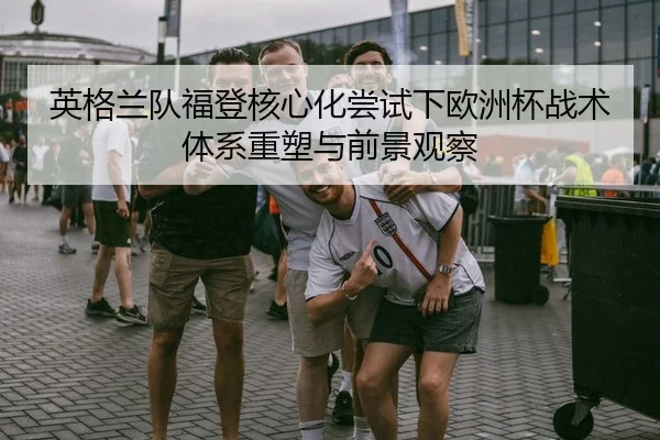 英格兰队福登核心化尝试下欧洲杯战术体系重塑与前景观察